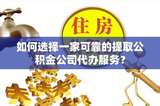 临川如何选择一家可靠的提取公积金公司代办服务？