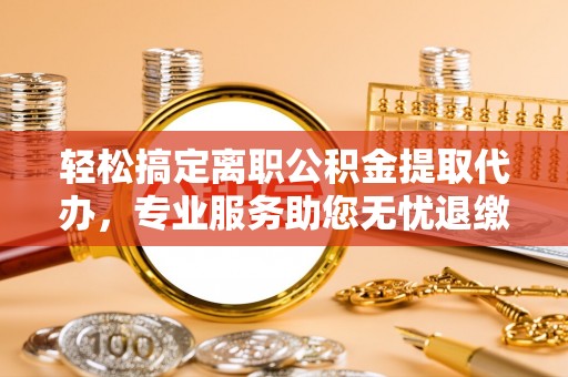 临川轻松搞定离职公积金提取代办，专业服务助您无忧退缴