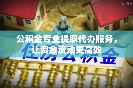 临川公积金专业提取代办服务，让资金流动更高效