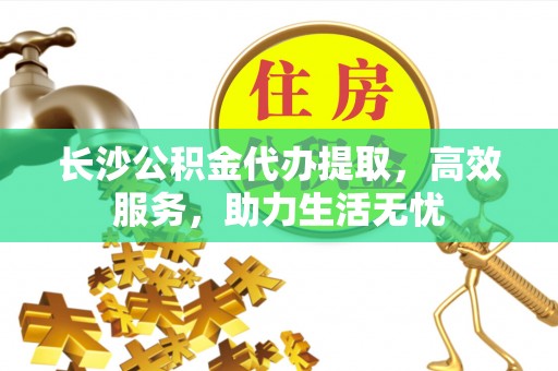 临川长沙公积金代办提取，高效服务，助力生活无忧