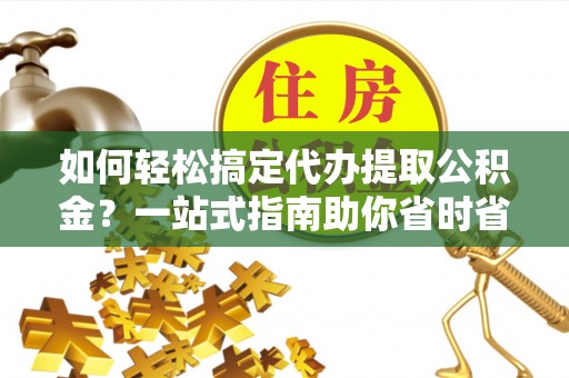 临川如何轻松搞定代办提取公积金？一站式指南助你省时省心
