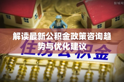 临川解读最新公积金政策咨询趋势与优化建议