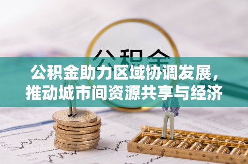 临川公积金助力区域协调发展，推动城市间资源共享与经济均衡发展