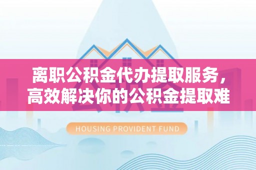 临川离职公积金代办提取服务，高效解决你的公积金提取难题