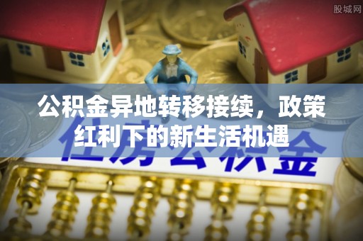 临川公积金异地转移接续，政策红利下的新生活机遇