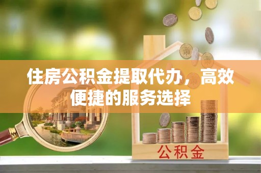 临川住房公积金提取代办，高效便捷的服务选择