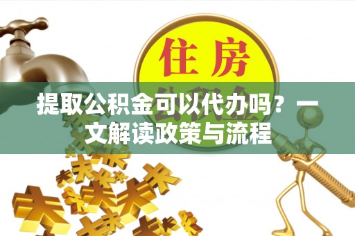 临川提取公积金可以代办吗？一文解读政策与流程