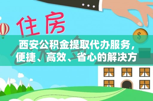 临川西安公积金提取代办服务，便捷、高效、省心的解决方案