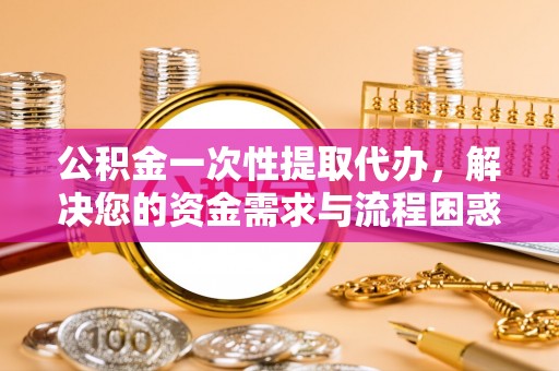 临川公积金一次性提取代办，解决您的资金需求与流程困惑
