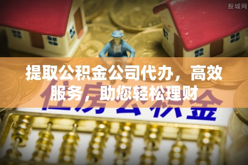 临川提取公积金公司代办，高效服务，助您轻松理财