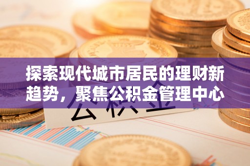临川探索现代城市居民的理财新趋势，聚焦公积金管理中心的服务创新